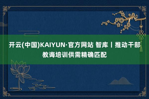 开云(中国)KAIYUN·官方网站 智库丨推动干部教诲培训供需精确匹配