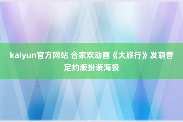 kaiyun官方网站 合家欢动画《大旅行》发萌兽定约版扮装海报