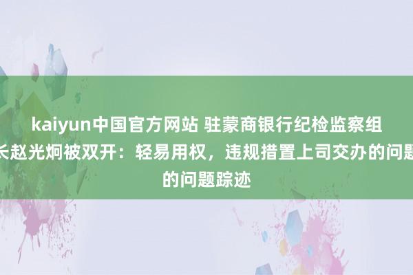 kaiyun中国官方网站 驻蒙商银行纪检监察组原组长赵光炯被双开：轻易用权，违规措置上司交办的问题踪迹