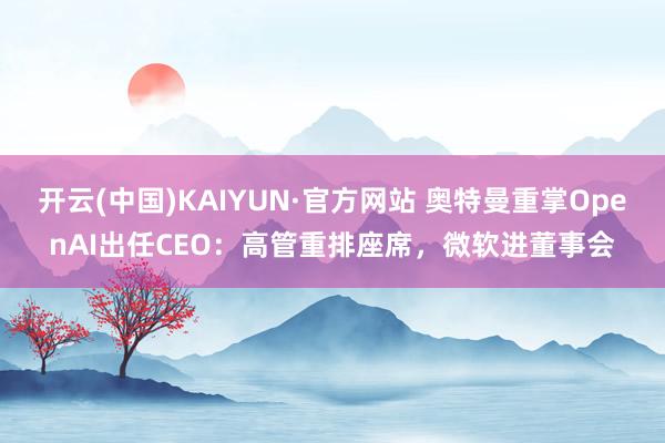 开云(中国)KAIYUN·官方网站 奥特曼重掌OpenAI出任CEO：高管重排座席，微软进董事会