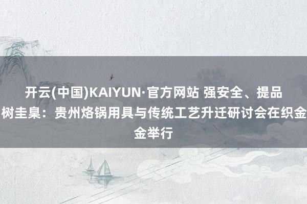 开云(中国)KAIYUN·官方网站 强安全、提品性、树圭臬：贵州烙锅用具与传统工艺升迁研讨会在织金举行