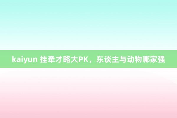 kaiyun 挂牵才略大PK，东谈主与动物哪家强