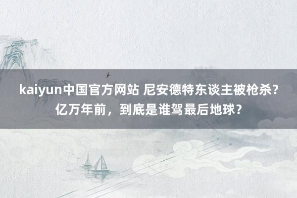 kaiyun中国官方网站 尼安德特东谈主被枪杀？亿万年前，到底是谁驾最后地球？