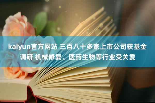 kaiyun官方网站 三百八十多家上市公司获基金调研 机械修复、医药生物等行业受关爱