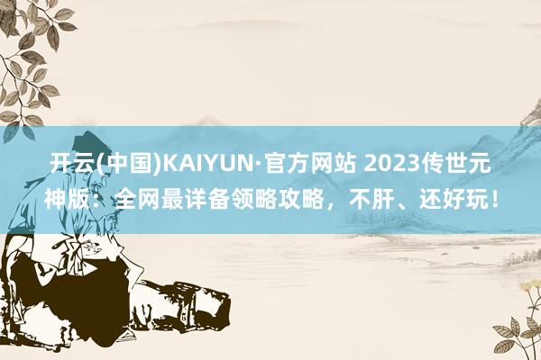 开云(中国)KAIYUN·官方网站 2023传世元神版：全网最详备领略攻略，不肝、还好玩！