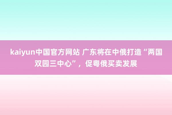 kaiyun中国官方网站 广东将在中俄打造“两国双园三中心”，促粤俄买卖发展