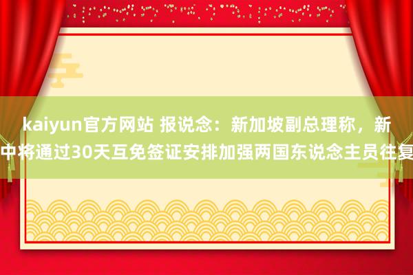 kaiyun官方网站 报说念：新加坡副总理称，新中将通过30天互免签证安排加强两国东说念主员往复