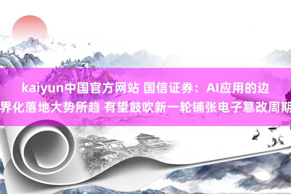 kaiyun中国官方网站 国信证券：AI应用的边界化落地大势所趋 有望鼓吹新一轮铺张电子篡改周期