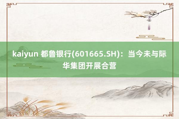 kaiyun 都鲁银行(601665.SH)：当今未与际华集团开展合营