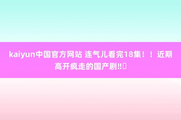 kaiyun中国官方网站 连气儿看完18集！！近期高开疯走的国产剧‼️