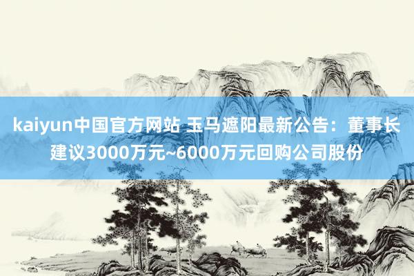 kaiyun中国官方网站 玉马遮阳最新公告：董事长建议3000万元~6000万元回购公司股份