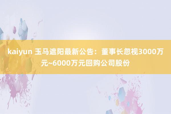 kaiyun 玉马遮阳最新公告：董事长忽视3000万元~6000万元回购公司股份