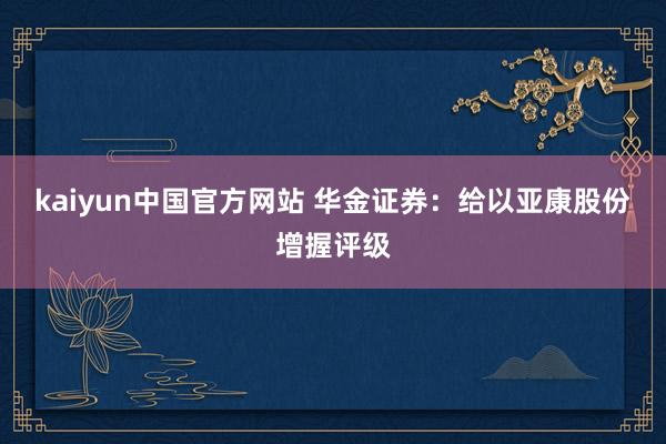 kaiyun中国官方网站 华金证券：给以亚康股份增握评级