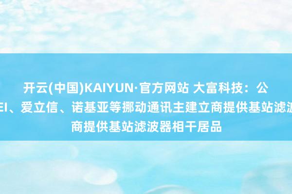 开云(中国)KAIYUN·官方网站 大富科技：公司向HUAWEI、爱立信、诺基亚等挪动通讯主建立商提供基站滤波器相干居品