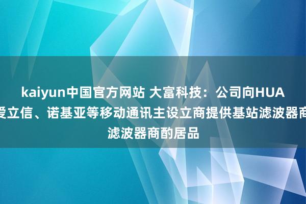 kaiyun中国官方网站 大富科技：公司向HUAWEI、爱立信、诺基亚等移动通讯主设立商提供基站滤波器商酌居品