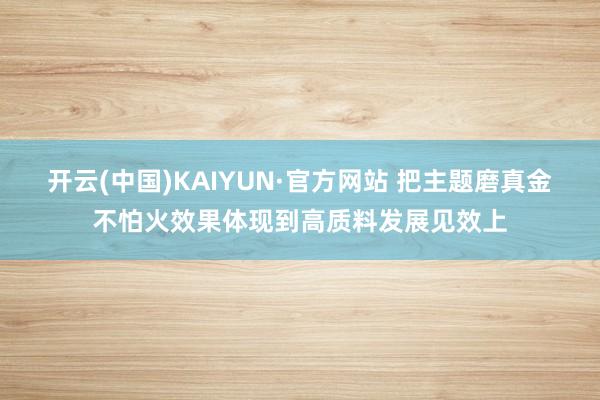 开云(中国)KAIYUN·官方网站 把主题磨真金不怕火效果体现到高质料发展见效上