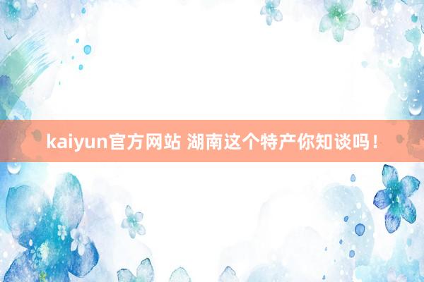 kaiyun官方网站 湖南这个特产你知谈吗！