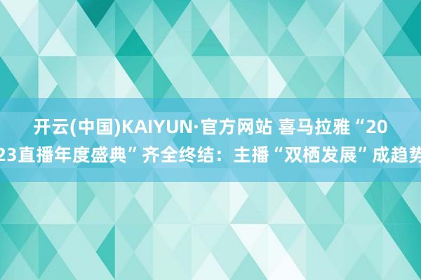 开云(中国)KAIYUN·官方网站 喜马拉雅“2023直播年度盛典”齐全终结：主播“双栖发展”成趋势