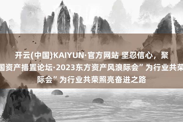 开云(中国)KAIYUN·官方网站 坚忍信心，聚力上前！“中国资产措置论坛·2023东方资产风浪际会”为行业共荣照亮奋进之路