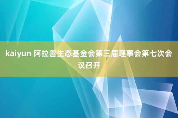 kaiyun 阿拉善生态基金会第三届理事会第七次会议召开