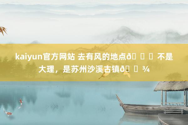 kaiyun官方网站 去有风的地点🍂不是大理，是苏州沙溪古镇🌾