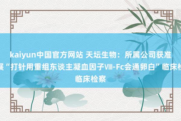 kaiyun中国官方网站 天坛生物：所属公司获准开展“打针用重组东谈主凝血因子Ⅷ-Fc会通卵白”临床检察