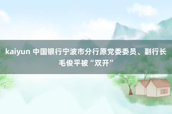 kaiyun 中国银行宁波市分行原党委委员、副行长毛俊平被“双开”