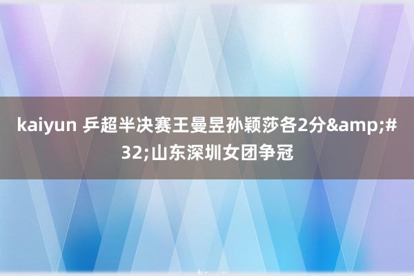 kaiyun 乒超半决赛王曼昱孙颖莎各2分&#32;山东深圳女团争冠