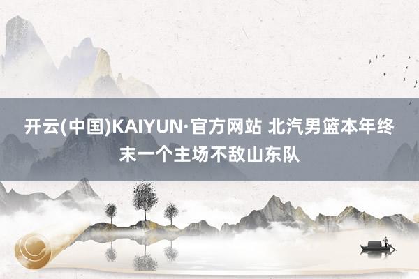 开云(中国)KAIYUN·官方网站 北汽男篮本年终末一个主场不敌山东队