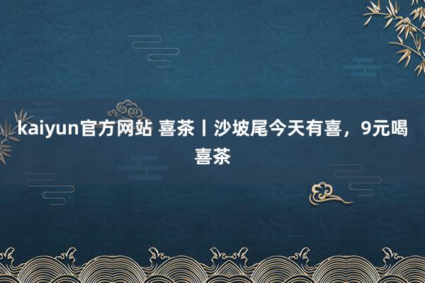 kaiyun官方网站 喜茶丨沙坡尾今天有喜，9元喝喜茶