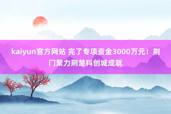 kaiyun官方网站 完了专项资金3000万元！荆门聚力荆楚科创城成就