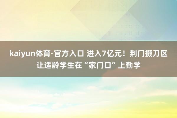 kaiyun体育·官方入口 进入7亿元！荆门掇刀区让适龄学生在“家门口”上勤学