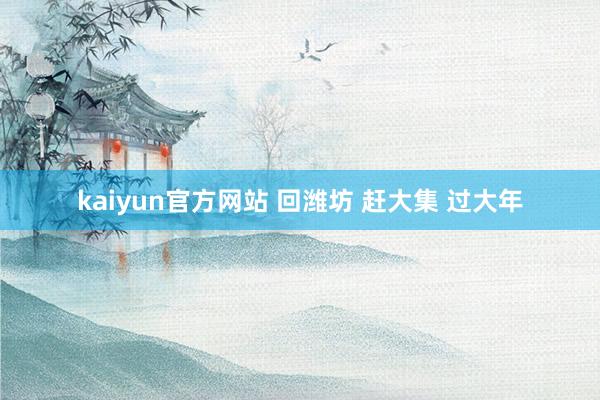 kaiyun官方网站 回潍坊 赶大集 过大年