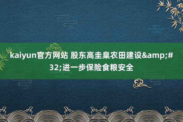 kaiyun官方网站 股东高圭臬农田建设&#32;进一步保险食粮安全