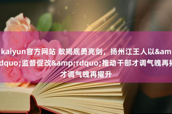 kaiyun官方网站 敢揭底勇亮剑，扬州江王人以&ldquo;监督促改&rdquo;推动干部才调气魄再擢升