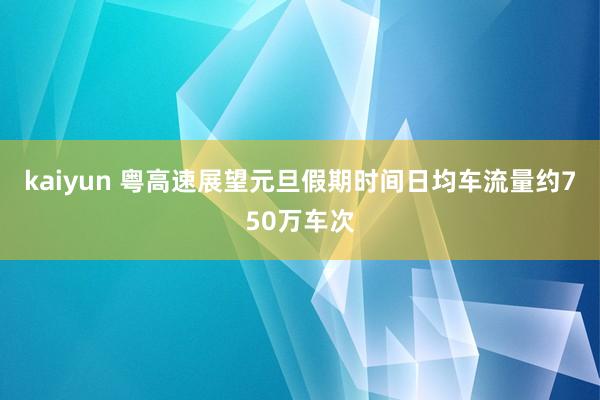 kaiyun 粤高速展望元旦假期时间日均车流量约750万车次