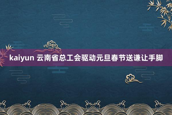 kaiyun 云南省总工会驱动元旦春节送谦让手脚