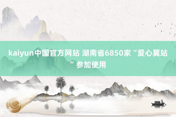 kaiyun中国官方网站 湖南省6850家“爱心翼站”参加使用