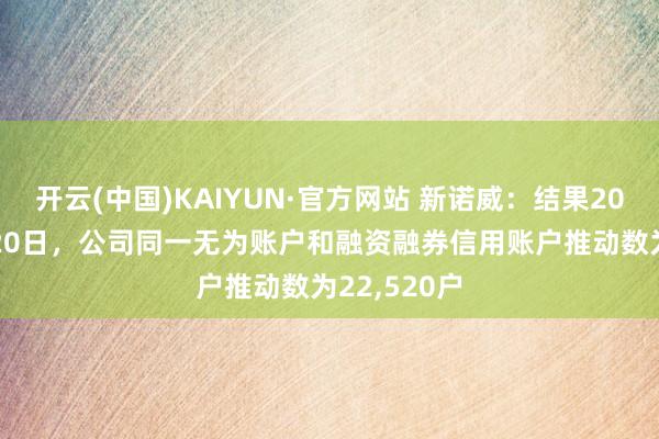 开云(中国)KAIYUN·官方网站 新诺威：结果2023年12月20日，公司同一无为账户和融资融券信用账户推动数为22,520户