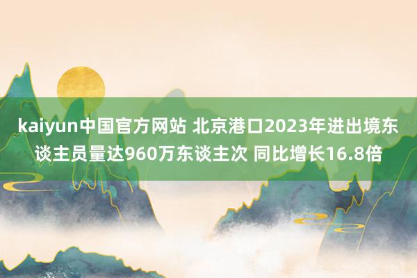 kaiyun中国官方网站 北京港口2023年进出境东谈主员量达960万东谈主次 同比增长16.8倍