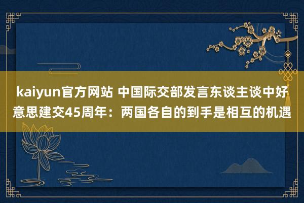 kaiyun官方网站 中国际交部发言东谈主谈中好意思建交45周年：两国各自的到手是相互的机遇