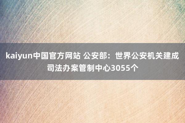 kaiyun中国官方网站 公安部：世界公安机关建成司法办案管制中心3055个