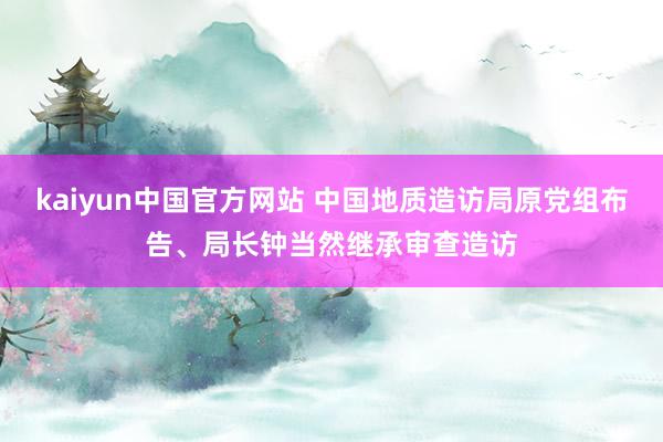 kaiyun中国官方网站 中国地质造访局原党组布告、局长钟当然继承审查造访