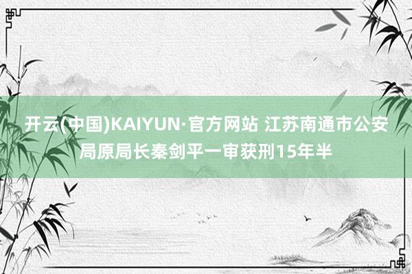 开云(中国)KAIYUN·官方网站 江苏南通市公安局原局长秦剑平一审获刑15年半