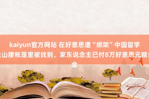 kaiyun官方网站 在好意思遭“绑架”中国留学生山腰帐篷里被找到，家东说念主已付8万好意思元赎金