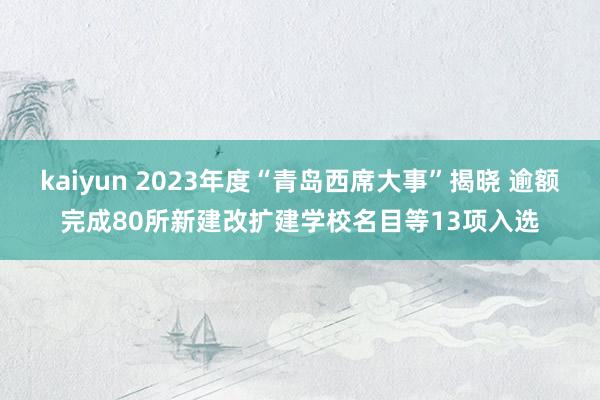 kaiyun 2023年度“青岛西席大事”揭晓 逾额完成80所新建改扩建学校名目等13项入选