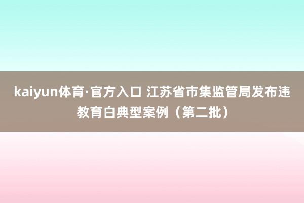 kaiyun体育·官方入口 江苏省市集监管局发布违教育白典型案例（第二批）