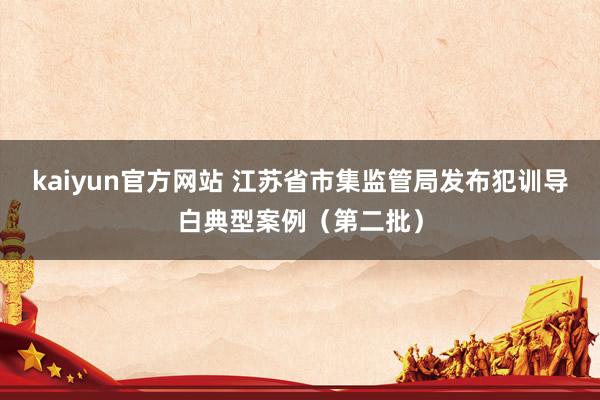 kaiyun官方网站 江苏省市集监管局发布犯训导白典型案例（第二批）