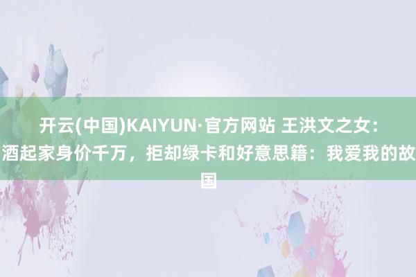 开云(中国)KAIYUN·官方网站 王洪文之女：白酒起家身价千万，拒却绿卡和好意思籍：我爱我的故国