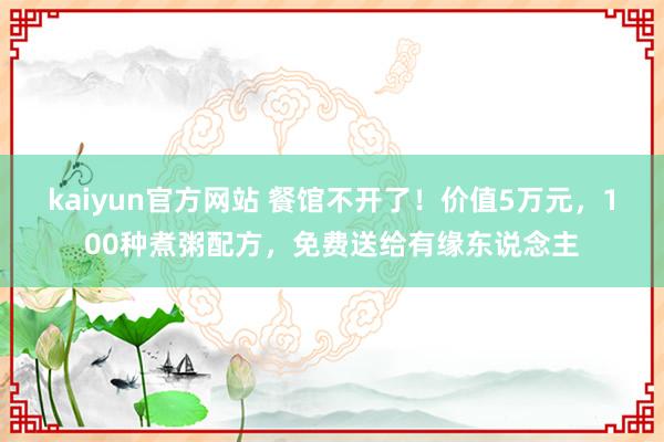 kaiyun官方网站 餐馆不开了！价值5万元，100种煮粥配方，免费送给有缘东说念主